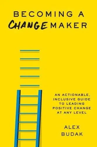 Becoming a Changemaker An Actionable, Inclusive Guide to Leading Positive Change at Any Level by Alex Budak